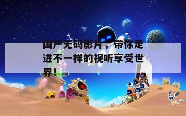 國產(chǎn)無碼影片，帶你走進不一樣的視聽享受世界！