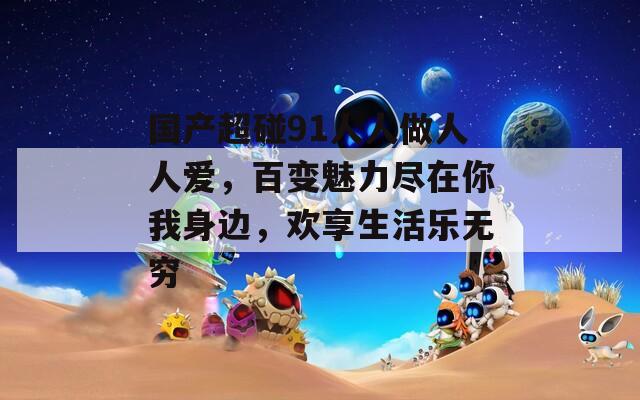 國(guó)產(chǎn)超碰91人人做人人愛(ài)，百變魅力盡在你我身邊，歡享生活樂(lè)無(wú)窮