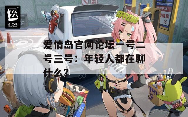愛情島官網(wǎng)論壇一號二號三號：年輕人都在聊什么？