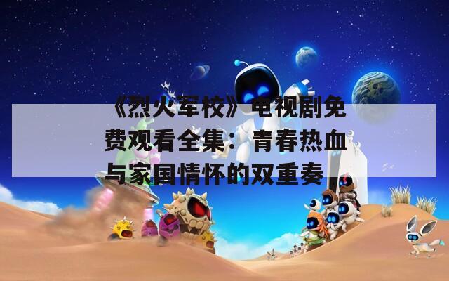 《烈火軍校》電視劇免費觀看全集：青春熱血與家國情懷的雙重奏
