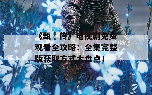 《甄嬛傳》電視劇免費觀看全攻略：全集完整版獲取方式大盤點！