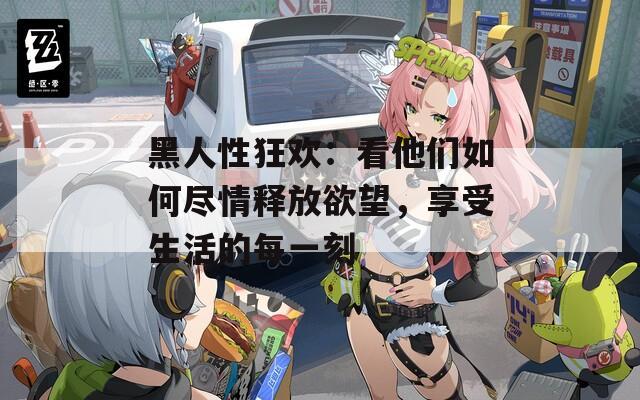 黑人性狂歡：看他們?nèi)绾伪M情釋放欲望，享受生活的每一刻