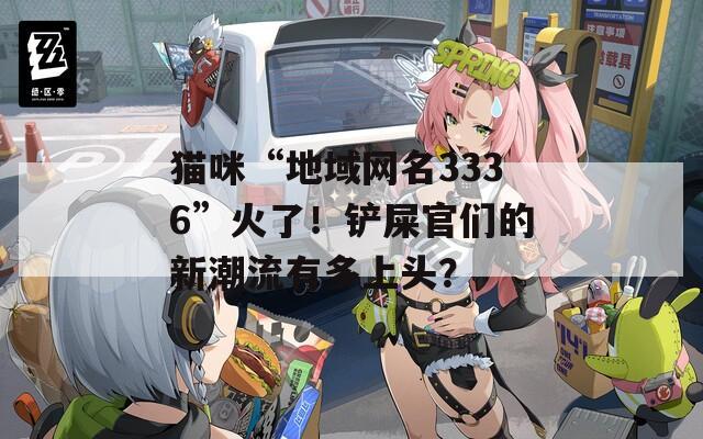 貓咪“地域網(wǎng)名3336”火了！鏟屎官們的新潮流有多上頭？