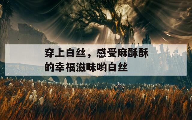 穿上白絲，感受麻酥酥的幸福滋味喲白絲
