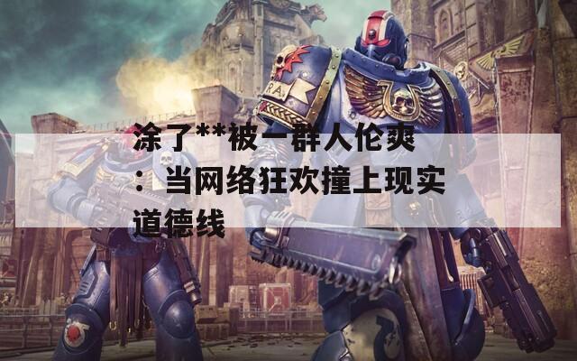 涂了**被一群人倫爽：當(dāng)網(wǎng)絡(luò)狂歡撞上現(xiàn)實(shí)道德線(xiàn)
