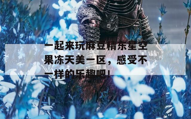 一起來(lái)玩麻豆精東星空果凍天美一區(qū)，感受不一樣的樂趣吧！