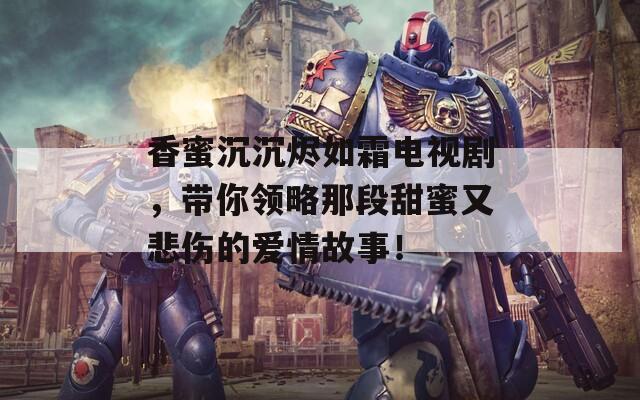 香蜜沉沉燼如霜電視劇，帶你領(lǐng)略那段甜蜜又悲傷的愛(ài)情故事！