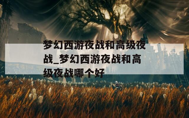 夢(mèng)幻西游夜戰(zhàn)和高級(jí)夜戰(zhàn)_夢(mèng)幻西游夜戰(zhàn)和高級(jí)夜戰(zhàn)哪個(gè)好