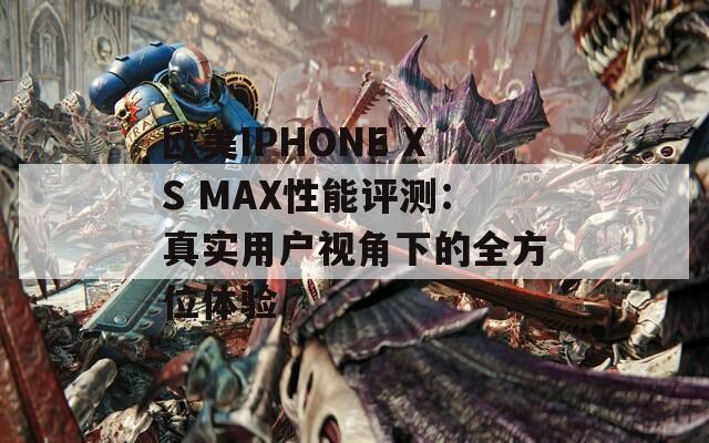 歐美IPHONE XS MAX性能評測：真實用戶視角下的全方位體驗