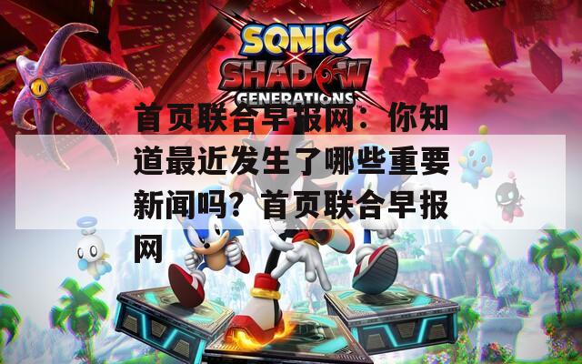 首頁聯合早報網：你知道最近發(fā)生了哪些重要新聞嗎？首頁聯合早報網
