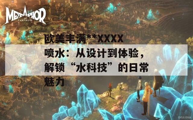 歐美豐滿**XXXX噴水：從設計到體驗，解鎖“水科技”的日常魅力
