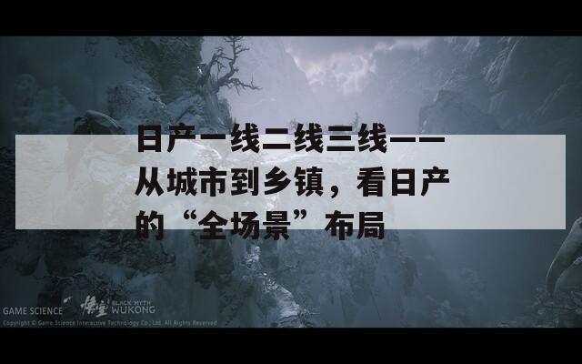 日產(chǎn)一線二線三線——從城市到鄉(xiāng)鎮(zhèn)，看日產(chǎn)的“全場(chǎng)景”布局