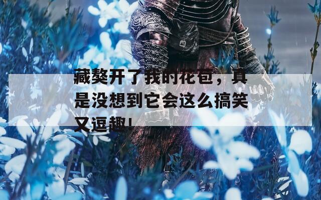 藏獒開了我的花苞，真是沒想到它會(huì)這么搞笑又逗趣！