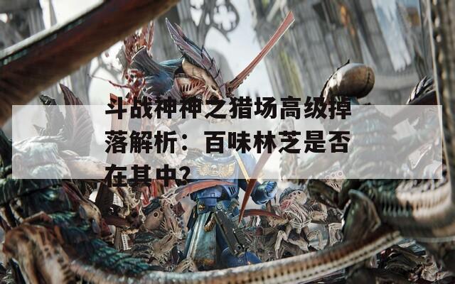 斗戰(zhàn)神神之獵場(chǎng)高級(jí)掉落解析：百味林芝是否在其中？