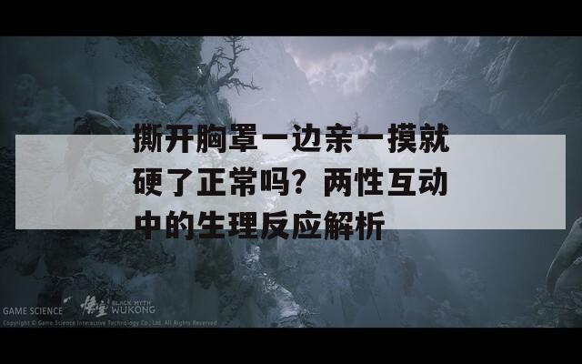 撕開胸罩一邊親一摸就硬了正常嗎？兩性互動中的生理反應解析