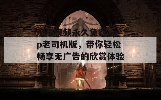 茄子視頻永久免費(fèi)app老司機(jī)版，帶你輕松暢享無(wú)廣告的欣賞體驗(yàn)！