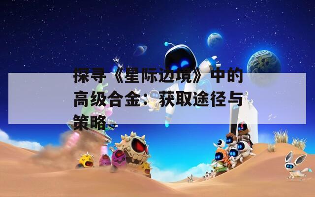 探尋《星際邊境》中的高級合金：獲取途徑與策略