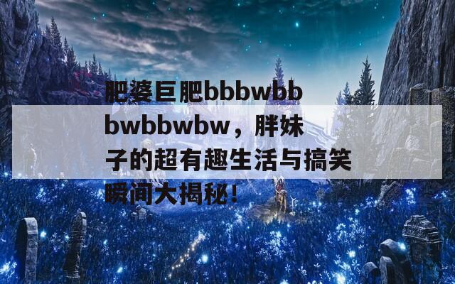 肥婆巨肥bbbwbbbwbbwbw，胖妹子的超有趣生活與搞笑瞬間大揭秘！