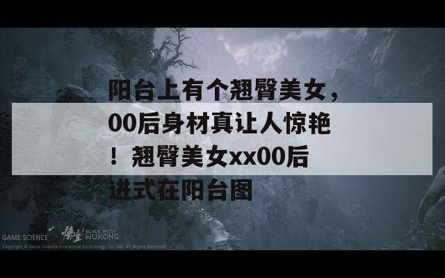 陽臺上有個翹臀美女，00后身材真讓人驚艷！翹臀美女xx00后進(jìn)式在陽臺圖
