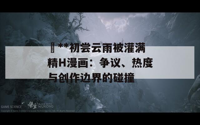 巜**初嘗云雨被灌滿精H漫畫：爭議、熱度與創(chuàng)作邊界的碰撞