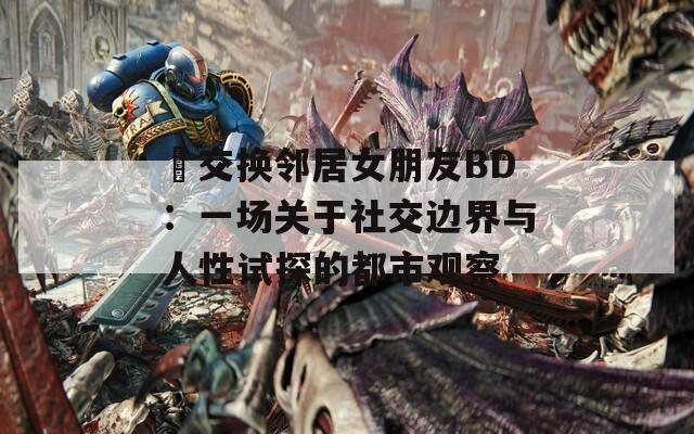 巜交換鄰居女朋友BD：一場(chǎng)關(guān)于社交邊界與人性試探的都市觀察