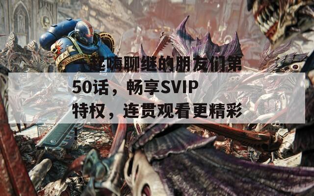 一起嗨聊繼的朋友們第50話(huà)，暢享SVIP特權(quán)，連貫觀看更精彩！