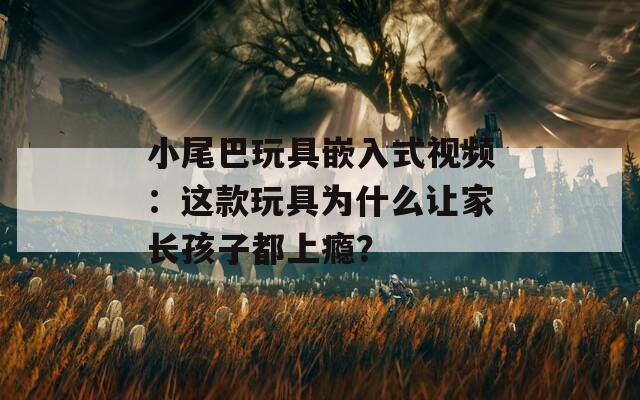 小尾巴玩具嵌入式視頻：這款玩具為什么讓家長孩子都上癮？