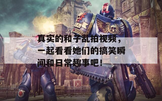 真實(shí)的和子亂拍視頻，一起看看她們的搞笑瞬間和日常趣事吧！