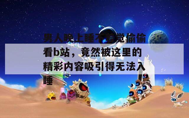 男人晚上睡不著覺偷偷看b站，竟然被這里的精彩內(nèi)容吸引得無法入睡