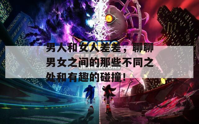 男人和女人差差，聊聊男女之間的那些不同之處和有趣的碰撞！