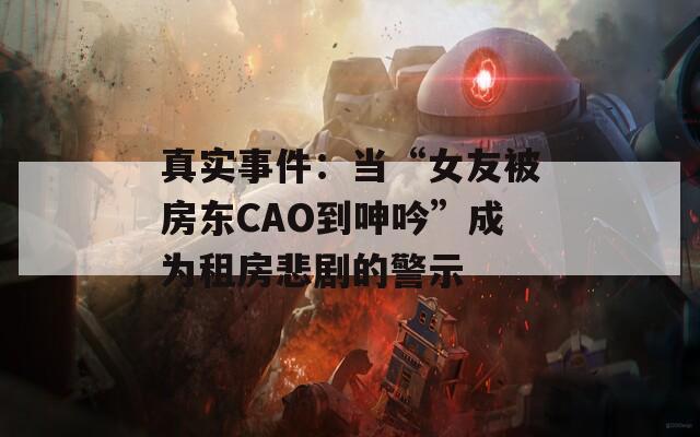 真實(shí)事件：當(dāng)“女友被房東CAO到呻吟”成為租房悲劇的警示