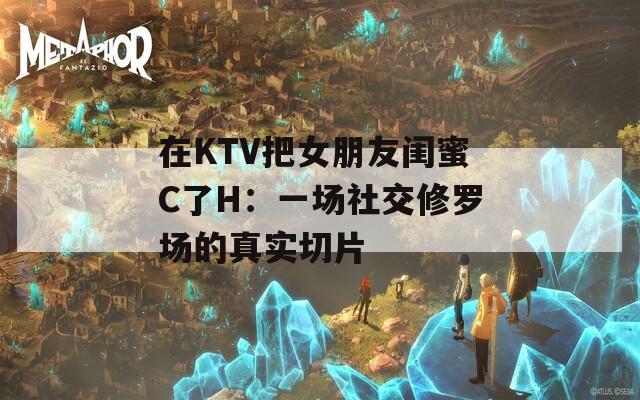 在KTV把女朋友閨蜜C了H：一場(chǎng)社交修羅場(chǎng)的真實(shí)切片