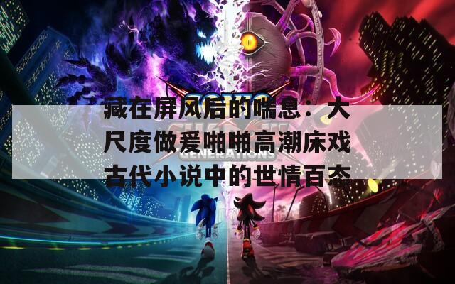 藏在屏風后的喘息：大尺度做爰啪啪高潮床戲古代小說中的世情百態(tài)