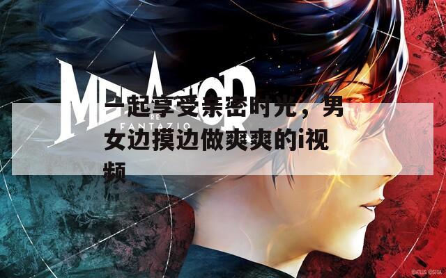 一起享受親密時光，男女邊摸邊做爽爽的i視頻