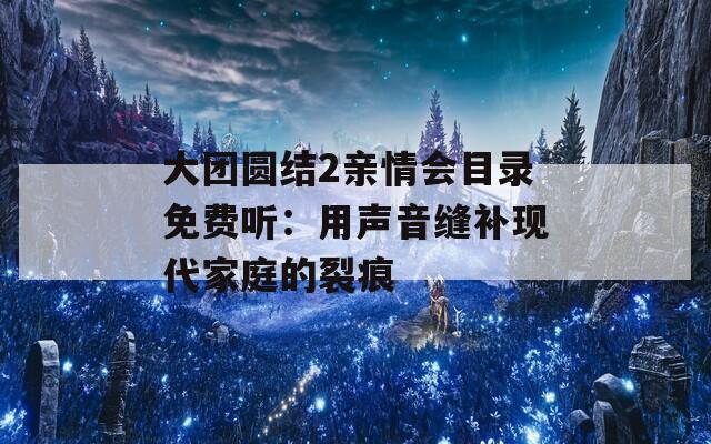 大團(tuán)圓結(jié)2親情會(huì)目錄免費(fèi)聽：用聲音縫補(bǔ)現(xiàn)代家庭的裂痕