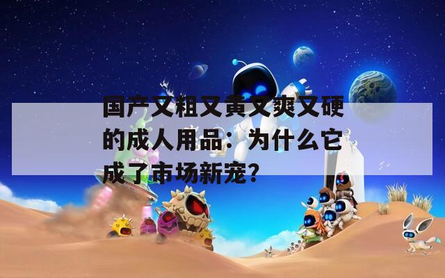 國產(chǎn)又粗又黃又爽又硬的成人用品：為什么它成了市場新寵？