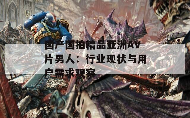 國(guó)產(chǎn)國(guó)拍精品亞洲AV片男人：行業(yè)現(xiàn)狀與用戶需求觀察