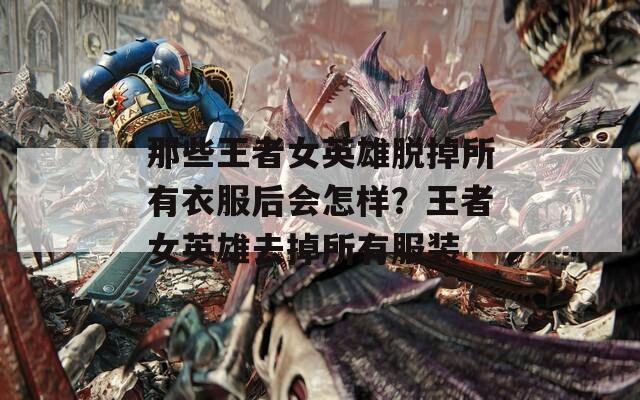 那些王者女英雄脫掉所有衣服后會(huì)怎樣？王者女英雄去掉所有服裝