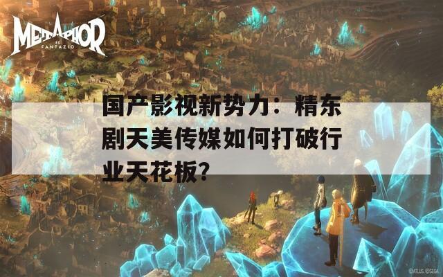 國(guó)產(chǎn)影視新勢(shì)力：精東劇天美傳媒如何打破行業(yè)天花板？