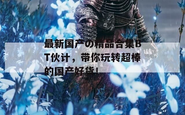 最新國產(chǎn)の精品合集BT伙計，帶你玩轉(zhuǎn)超棒的國產(chǎn)好貨！