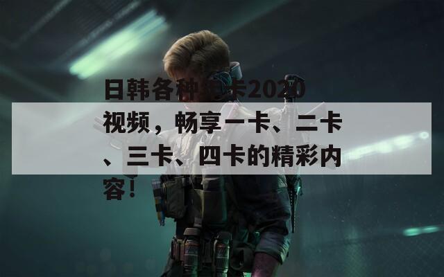 日韓各種年卡2020視頻，暢享一卡、二卡、三卡、四卡的精彩內(nèi)容！