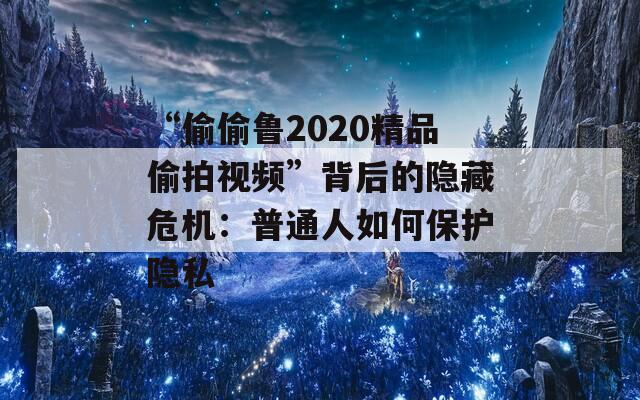 “偷偷魯2020精品偷拍視頻”背后的隱藏危機(jī)：普通人如何保護(hù)隱私