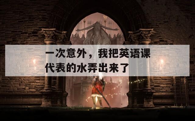 一次意外，我把英語課代表的水弄出來了