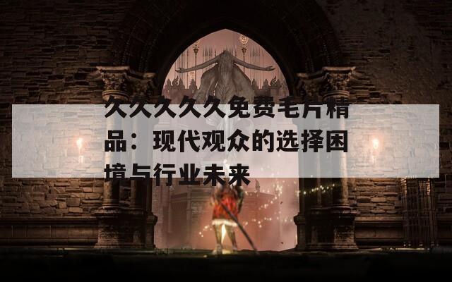 久久久久久免費(fèi)毛片精品：現(xiàn)代觀眾的選擇困境與行業(yè)未來
