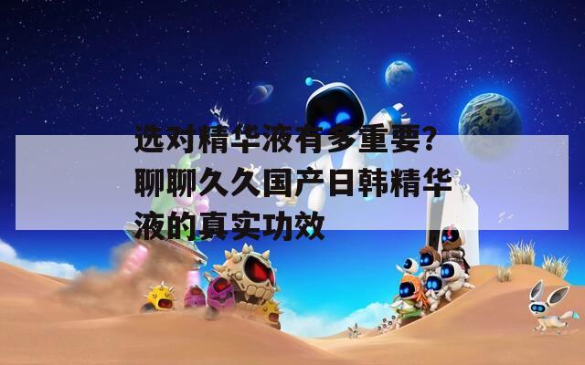 選對精華液有多重要？聊聊久久國產(chǎn)日韓精華液的真實(shí)功效