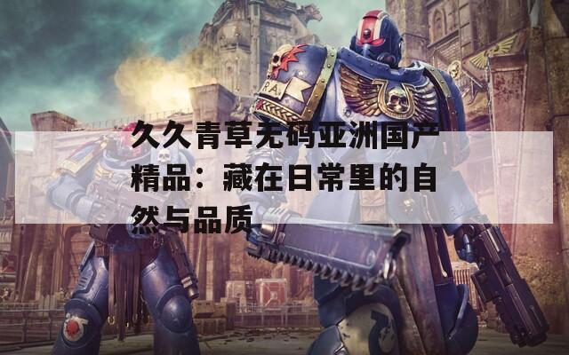 久久青草無碼亞洲國(guó)產(chǎn)精品：藏在日常里的自然與品質(zhì)