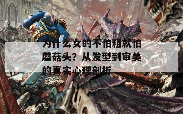 為什么女的不怕粗就怕蘑菇頭？從發(fā)型到審美的真實(shí)心理剖析