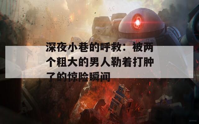 深夜小巷的呼救：被兩個(gè)粗大的男人勒著打腫了的驚險(xiǎn)瞬間