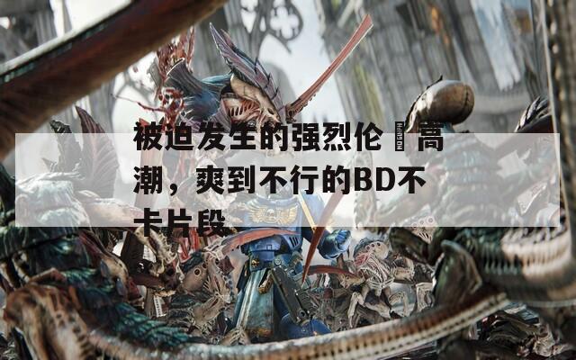 被迫發(fā)生的強烈倫姧高潮，爽到不行的BD不卡片段
