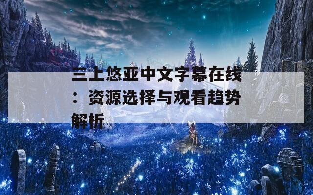 三上悠亞中文字幕在線：資源選擇與觀看趨勢解析